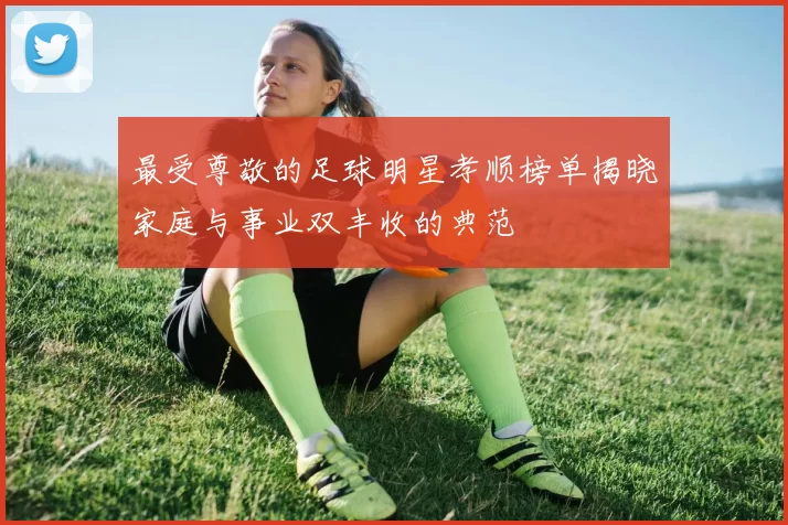 最受尊敬的足球明星孝顺榜单揭晓家庭与事业双丰收的典范