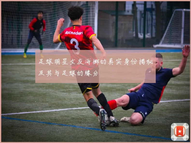 足球明星女友海娜的真实身份揭秘及其与足球的缘分