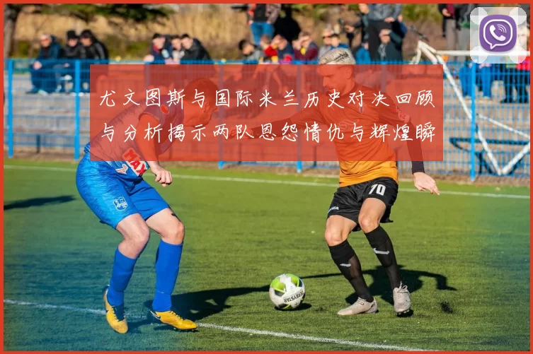 尤文图斯与国际米兰历史对决回顾与分析揭示两队恩怨情仇与辉煌瞬间