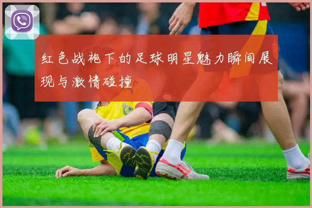 红色战袍下的足球明星魅力瞬间展现与激情碰撞