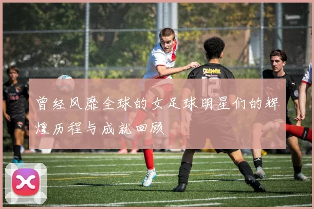 曾经风靡全球的女足球明星们的辉煌历程与成就回顾