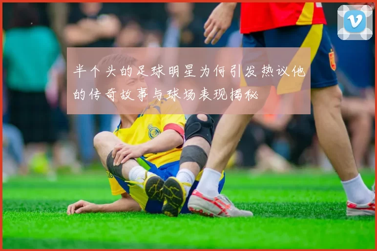 半个头的足球明星为何引发热议他的传奇故事与球场表现揭秘