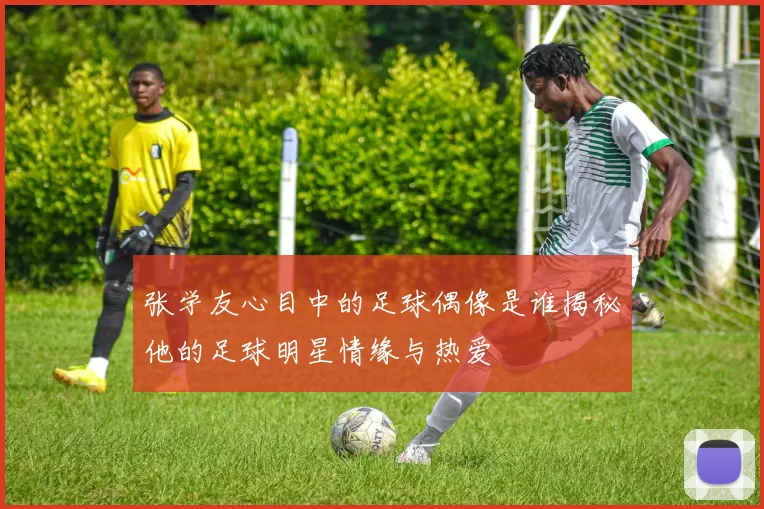 张学友心目中的足球偶像是谁揭秘他的足球明星情缘与热爱