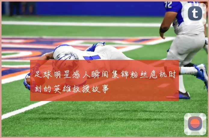 足球明星感人瞬间集锦粉丝危机时刻的英雄救援故事