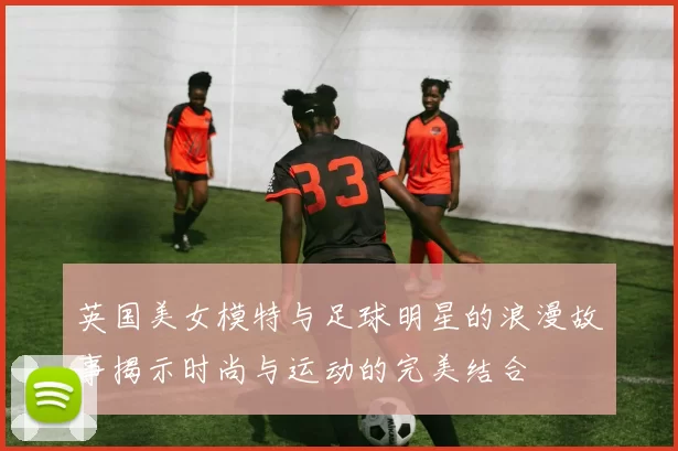 英国美女模特与足球明星的浪漫故事揭示时尚与运动的完美结合