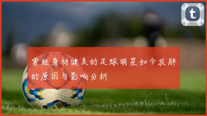 曾经身材健美的足球明星如今发胖的原因与影响分析