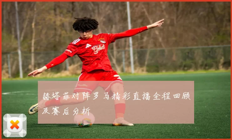 赫塔菲对阵罗马精彩直播全程回顾及赛后分析