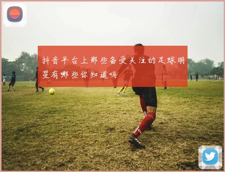 抖音平台上那些备受关注的足球明星有哪些你知道吗