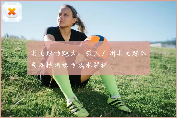 羽毛球的魅力：深入广州羽毛球队灵活性训练与战术解析