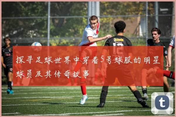 探寻足球世界中穿着5号球服的明星球员及其传奇故事