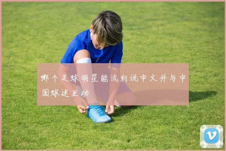 哪个足球明星能流利说中文并与中国球迷互动