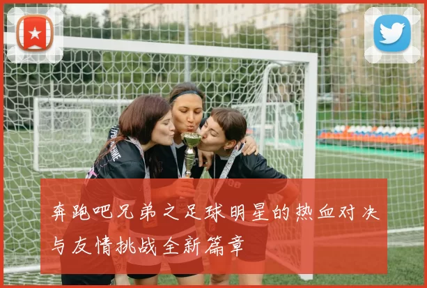 奔跑吧兄弟之足球明星的热血对决与友情挑战全新篇章