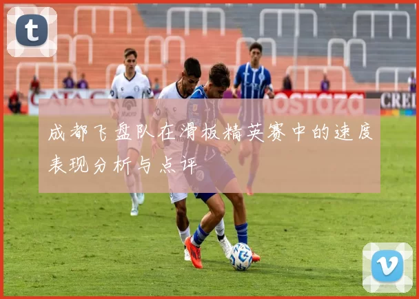 成都飞盘队在滑板精英赛中的速度表现分析与点评
