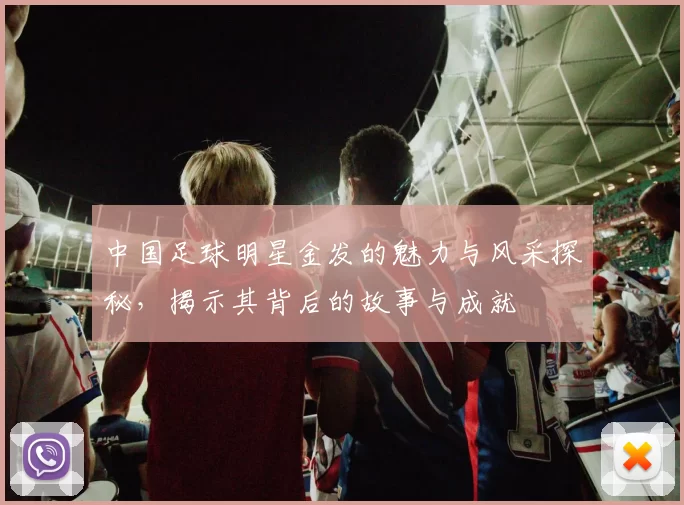 中国足球明星金发的魅力与风采探秘，揭示其背后的故事与成就