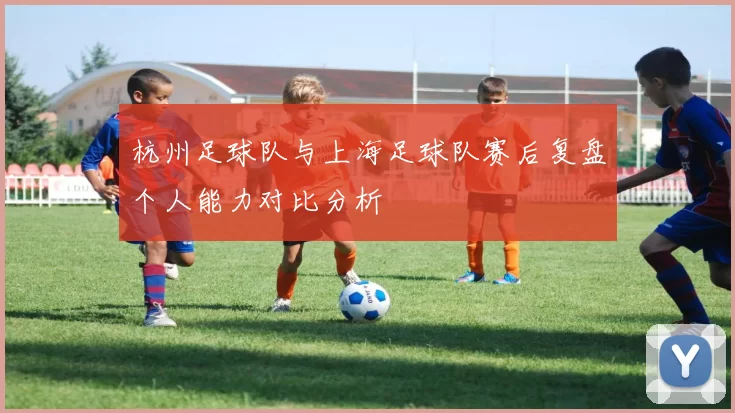 杭州足球队与上海足球队赛后复盘个人能力对比分析