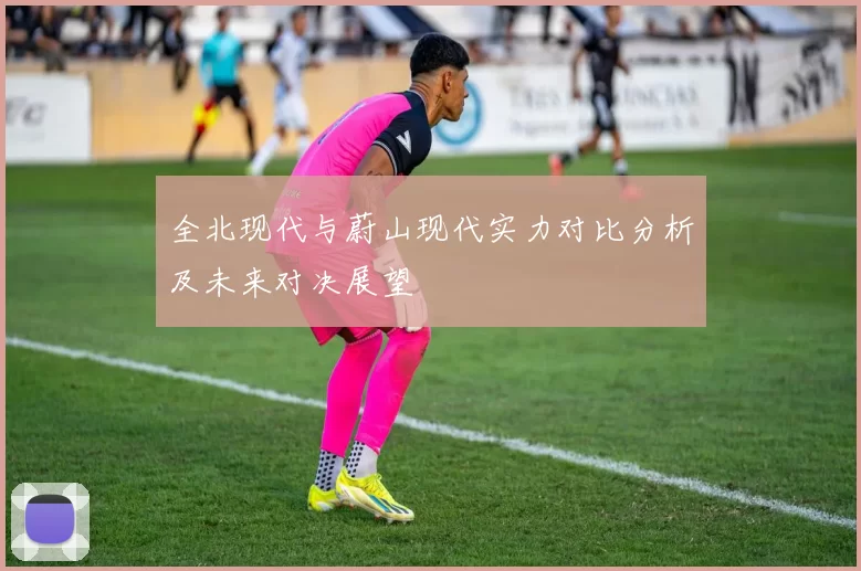 全北现代与蔚山现代实力对比分析及未来对决展望