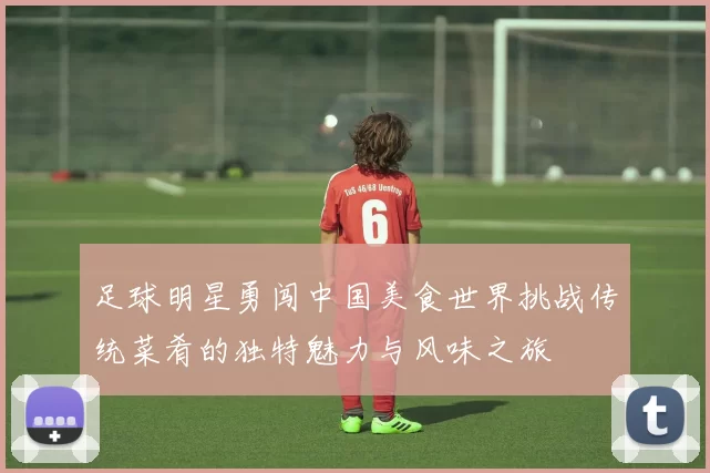足球明星勇闯中国美食世界挑战传统菜肴的独特魅力与风味之旅