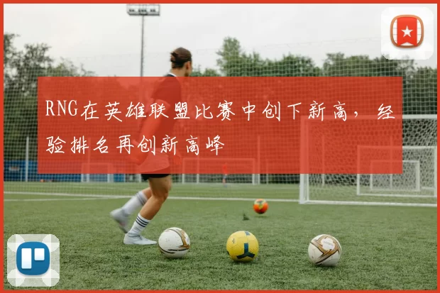 RNG在英雄联盟比赛中创下新高，经验排名再创新高峰