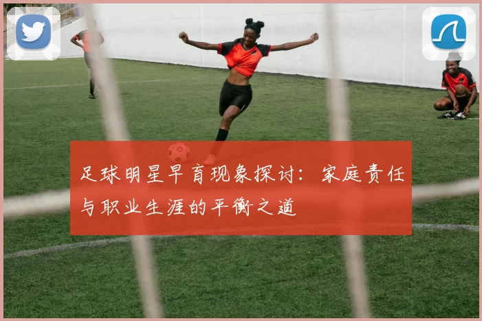 足球明星早育现象探讨：家庭责任与职业生涯的平衡之道