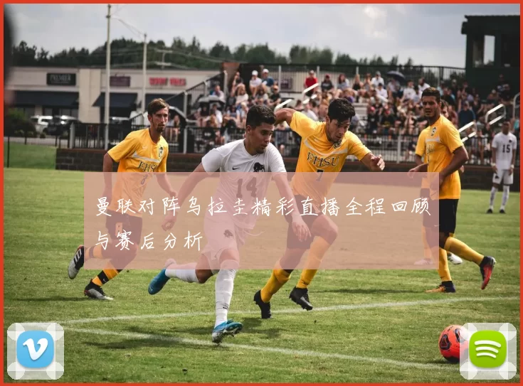 曼联对阵乌拉圭精彩直播全程回顾与赛后分析
