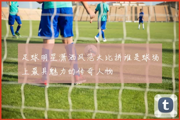 足球明星潇洒风范大比拼谁是球场上最具魅力的传奇人物