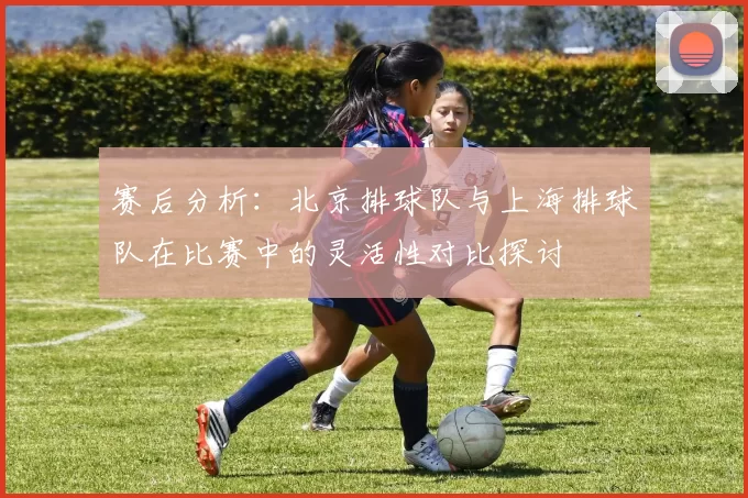 赛后分析：北京排球队与上海排球队在比赛中的灵活性对比探讨
