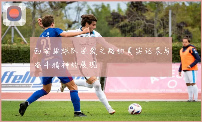 西安排球队逆袭之路的真实记录与奋斗精神的展现