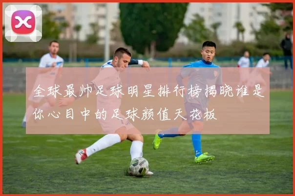 全球最帅足球明星排行榜揭晓谁是你心目中的足球颜值天花板