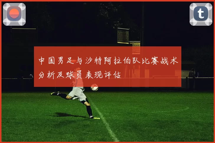 中国男足与沙特阿拉伯队比赛战术分析及球员表现评估