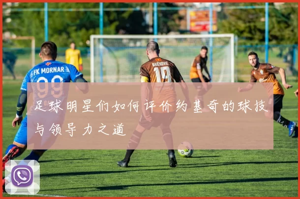 足球明星们如何评价约基奇的球技与领导力之道