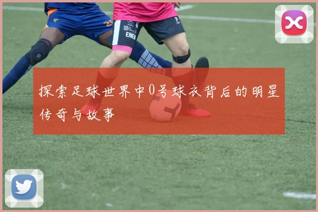 探索足球世界中0号球衣背后的明星传奇与故事