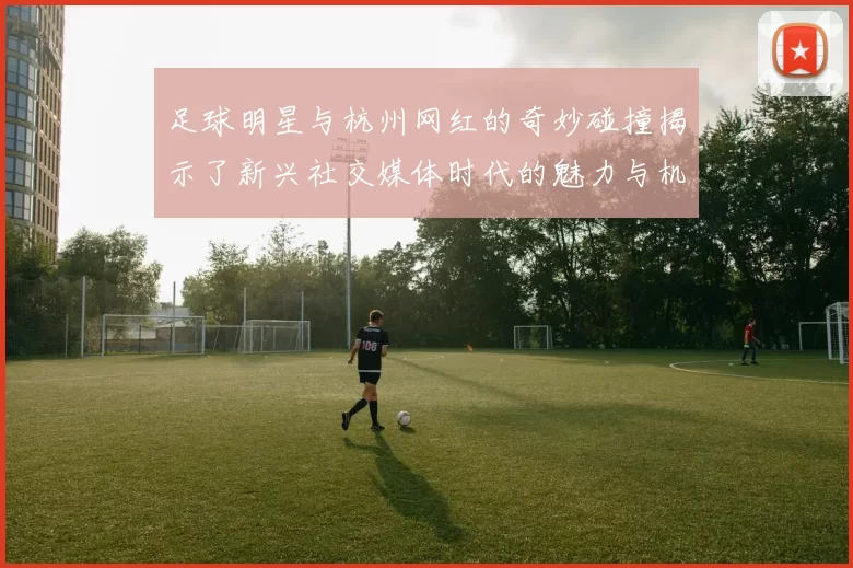足球明星与杭州网红的奇妙碰撞揭示了新兴社交媒体时代的魅力与机遇