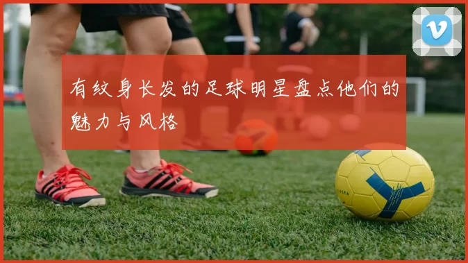 有纹身长发的足球明星盘点他们的魅力与风格