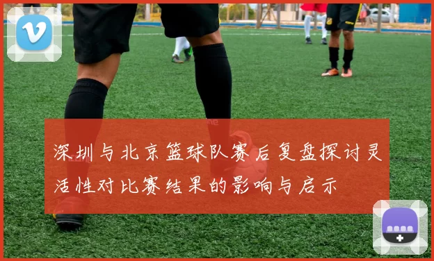 深圳与北京篮球队赛后复盘探讨灵活性对比赛结果的影响与启示
