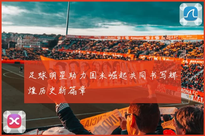 足球明星助力国米崛起共同书写辉煌历史新篇章