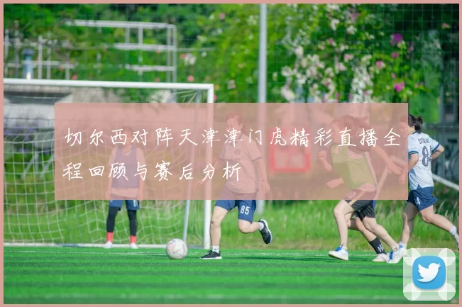 切尔西对阵天津津门虎精彩直播全程回顾与赛后分析
