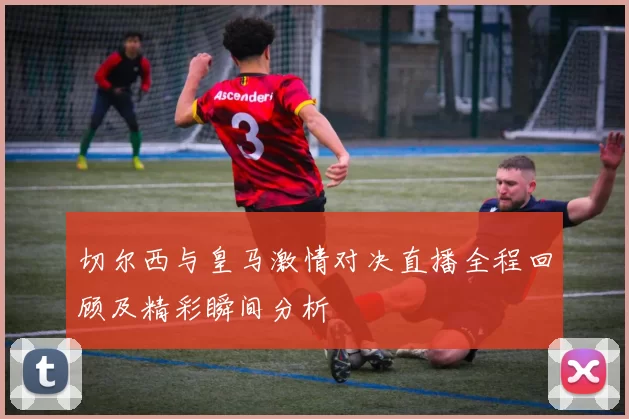 切尔西与皇马激情对决直播全程回顾及精彩瞬间分析