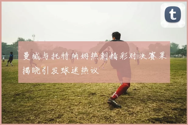 曼城与托特纳姆热刺精彩对决赛果揭晓引发球迷热议