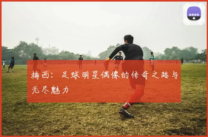 梅西：足球明星偶像的传奇之路与无尽魅力