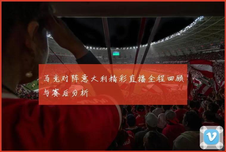 马竞对阵意大利精彩直播全程回顾与赛后分析