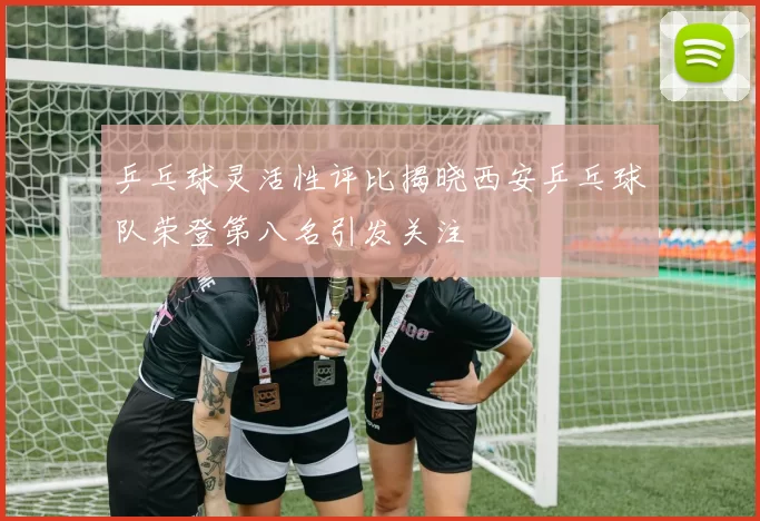 乒乓球灵活性评比揭晓西安乒乓球队荣登第八名引发关注