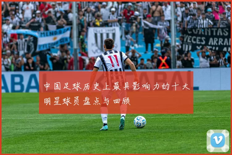 中国足球历史上最具影响力的十大明星球员盘点与回顾