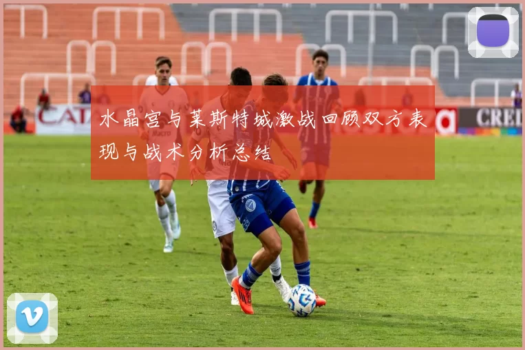 水晶宫与莱斯特城激战回顾双方表现与战术分析总结