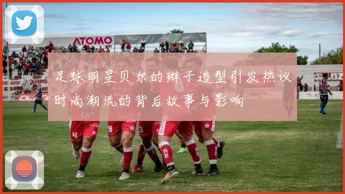 足球明星贝尔的辫子造型引发热议时尚潮流的背后故事与影响