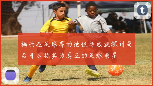 梅西在足球界的地位与成就探讨是否可以称其为真正的足球明星