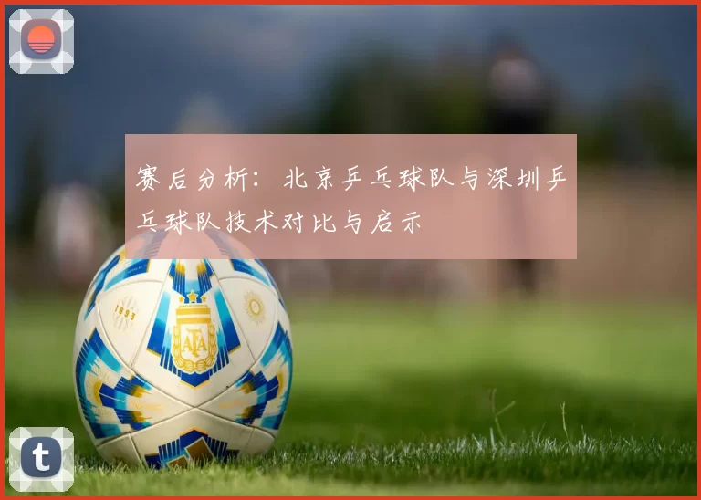 赛后分析：北京乒乓球队与深圳乒乓球队技术对比与启示