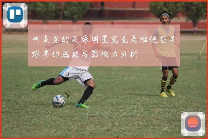 叫麦克的足球明星究竟是谁他在足球界的成就与影响力分析