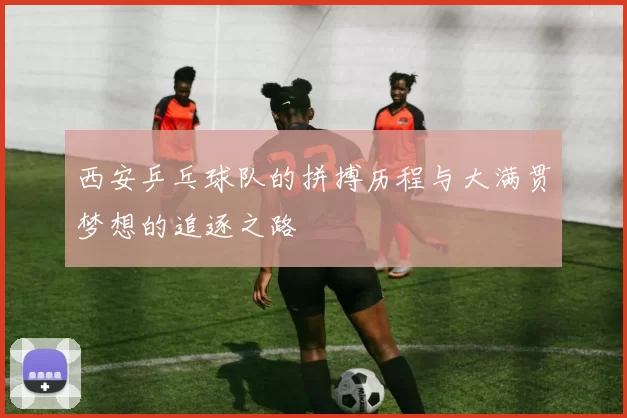 西安乒乓球队的拼搏历程与大满贯梦想的追逐之路