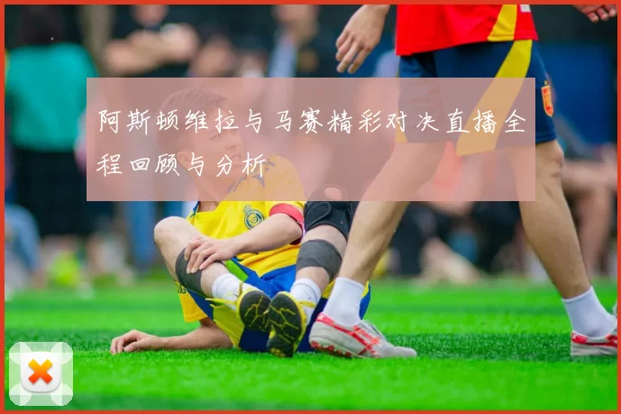 阿斯顿维拉与马赛精彩对决直播全程回顾与分析