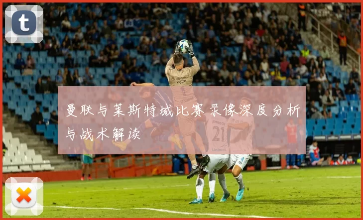 曼联与莱斯特城比赛录像深度分析与战术解读